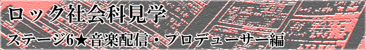 ロック社会科見学 ステージ6★音楽配信・プロデューサー編